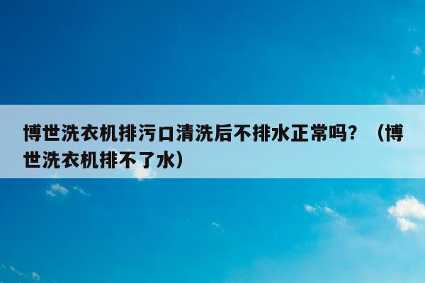 博世洗衣机排污口清洗后不排水正常吗？（博世洗衣机排不了水）