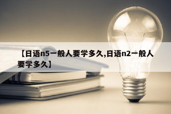 【日语n5一般人要学多久,日语n2一般人要学多久】