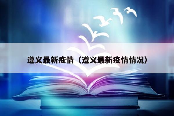 遵义最新疫情（遵义最新疫情情况）