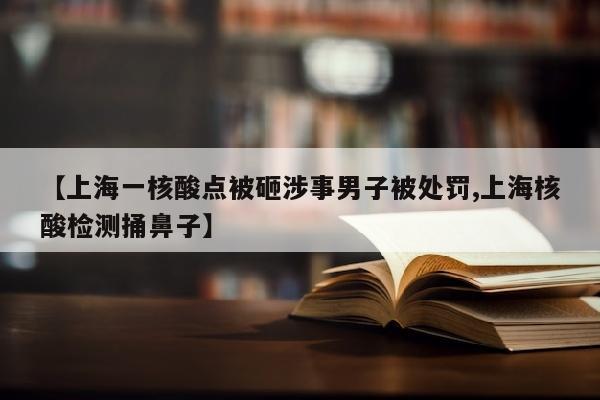 【上海一核酸点被砸涉事男子被处罚,上海核酸检测捅鼻子】