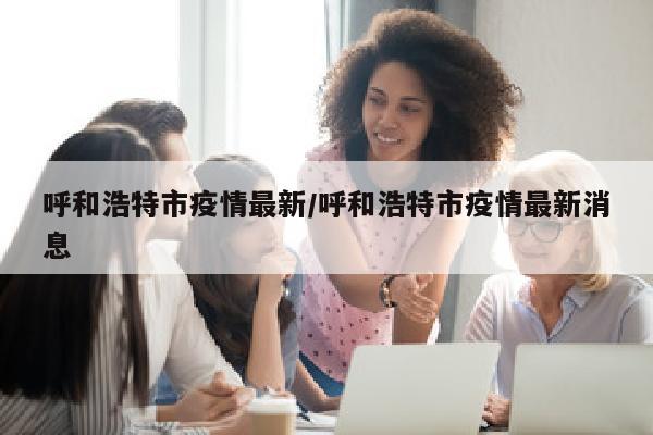 呼和浩特市疫情最新/呼和浩特市疫情最新消息