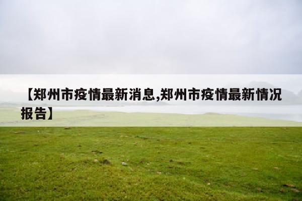 【郑州市疫情最新消息,郑州市疫情最新情况报告】