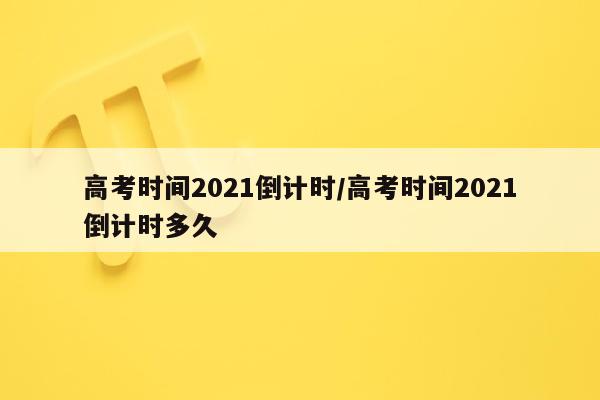 高考时间2021倒计时/高考时间2021倒计时多久