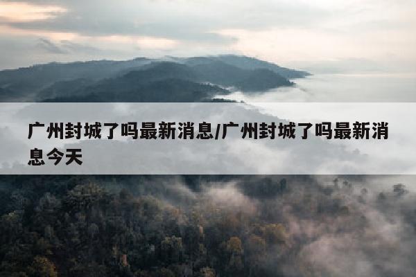 广州封城了吗最新消息/广州封城了吗最新消息今天