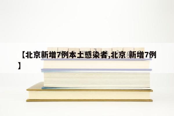 【北京新增7例本土感染者,北京 新增7例】