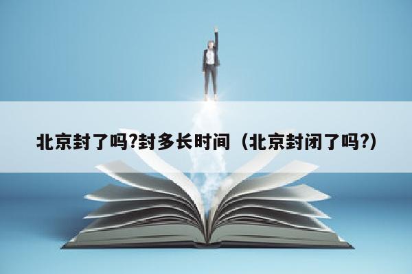 北京封了吗?封多长时间（北京封闭了吗?）