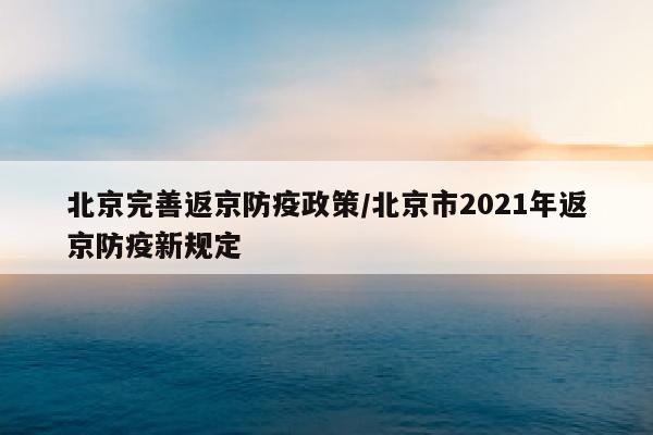 北京完善返京防疫政策/北京市2021年返京防疫新规定