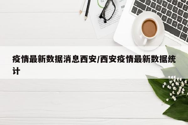疫情最新数据消息西安/西安疫情最新数据统计