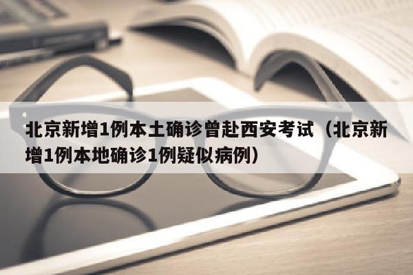 北京新增1例本土确诊曾赴西安考试（北京新增1例本地确诊1例疑似病例）