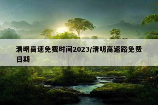 清明高速免费时间2023/清明高速路免费日期