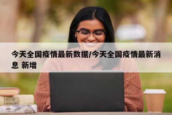 今天全国疫情最新数据/今天全国疫情最新消息 新增