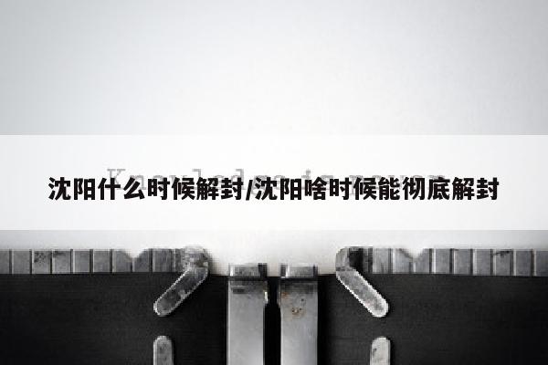 沈阳什么时候解封/沈阳啥时候能彻底解封