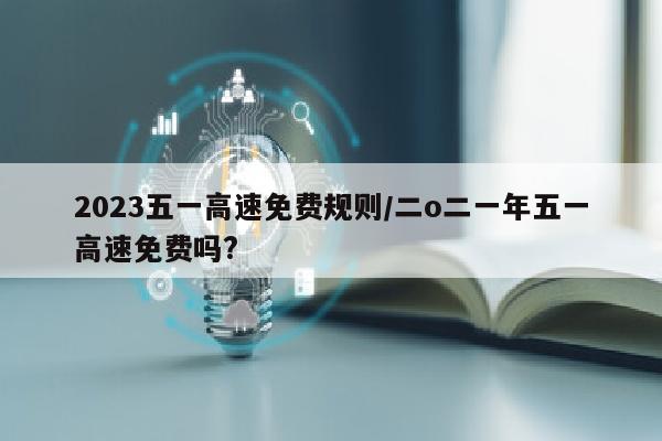 2023五一高速免费规则/二o二一年五一高速免费吗?