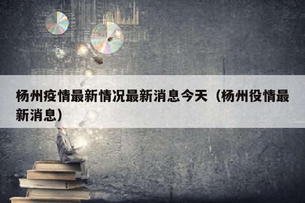 杨州疫情最新情况最新消息今天(杨州役情最新消息)