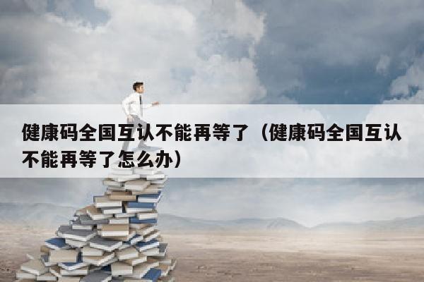 健康码全国互认不能再等了（健康码全国互认不能再等了怎么办）