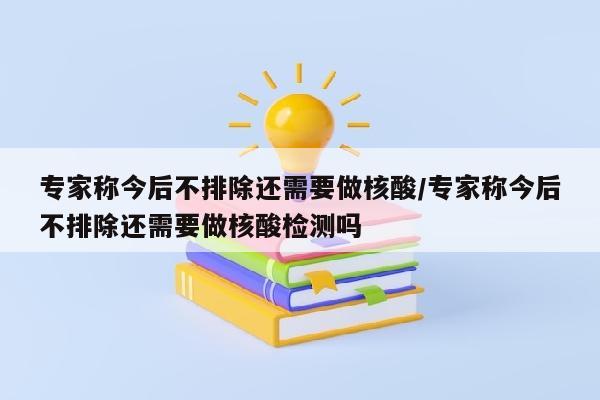 专家称今后不排除还需要做核酸/专家称今后不排除还需要做核酸检测吗