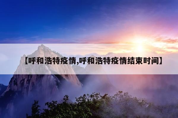 【呼和浩特疫情,呼和浩特疫情结束时间】