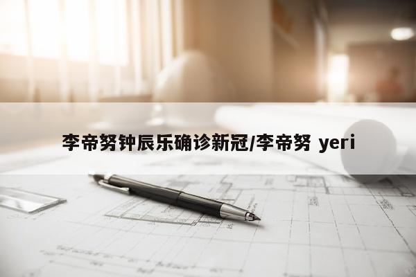 李帝努钟辰乐确诊新冠/李帝努 yeri