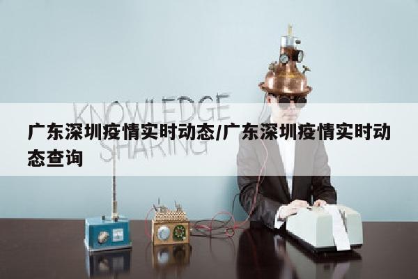 广东深圳疫情实时动态/广东深圳疫情实时动态查询