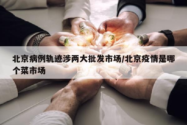 北京病例轨迹涉两大批发市场/北京疫情是哪个菜市场