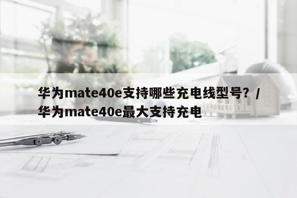 华为mate40e支持哪些充电线型号？/华为mate40e最大支持充电