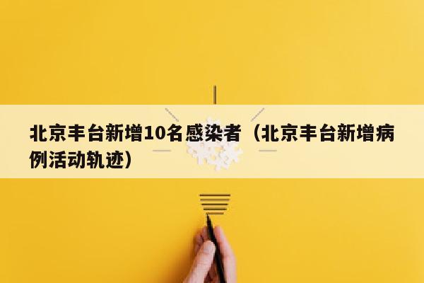 北京丰台新增10名感染者(北京丰台新增病例活动轨迹)
