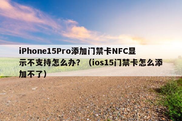 iPhone15Pro添加门禁卡NFC显示不支持怎么办？（ios15门禁卡怎么添加不了）