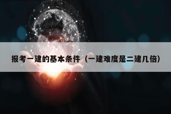 报考一建的基本条件（一建难度是二建几倍）