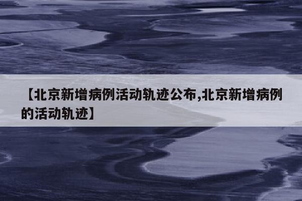 【北京新增病例活动轨迹公布,北京新增病例的活动轨迹】