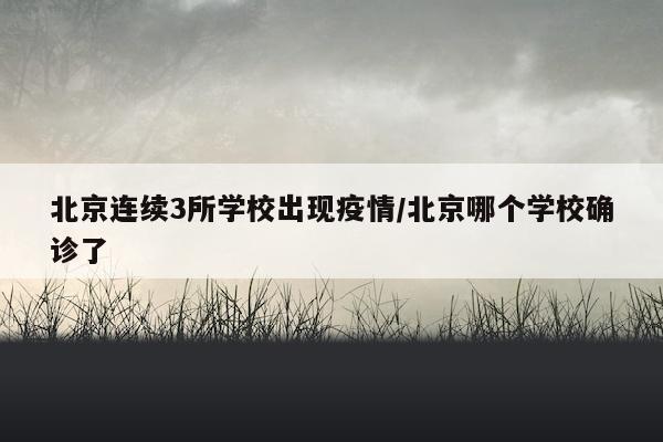 北京连续3所学校出现疫情/北京哪个学校确诊了