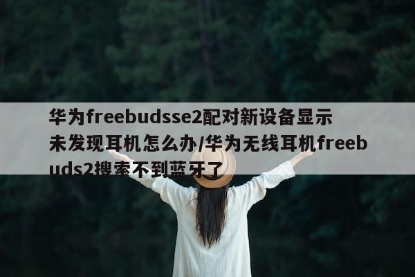 华为freebudsse2配对新设备显示未发现耳机怎么办/华为无线耳机freebuds2搜索不到蓝牙了