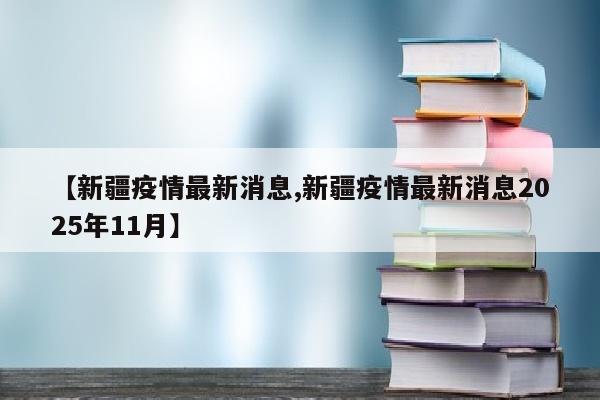【新疆疫情最新消息,新疆疫情最新消息2025年11月】