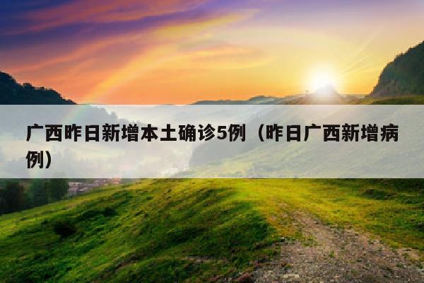 广西昨日新增本土确诊5例（昨日广西新增病例）