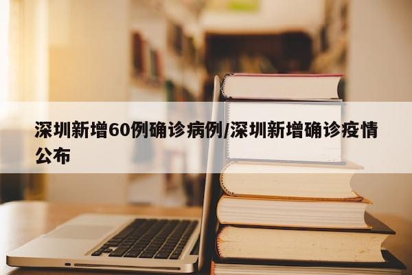 深圳新增60例确诊病例/深圳新增确诊疫情公布