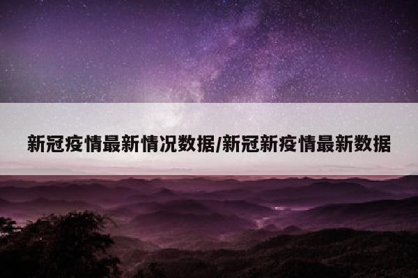 新冠疫情最新情况数据/新冠新疫情最新数据
