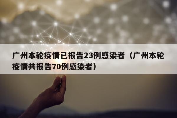 广州本轮疫情已报告23例感染者（广州本轮疫情共报告70例感染者）