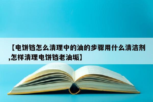 【电饼铛怎么清理中的油的步骤用什么清洁剂,怎样清理电饼铛老油垢】