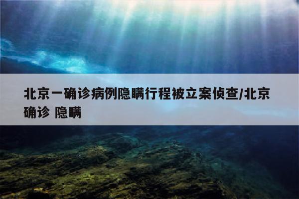 北京一确诊病例隐瞒行程被立案侦查/北京 确诊 隐瞒