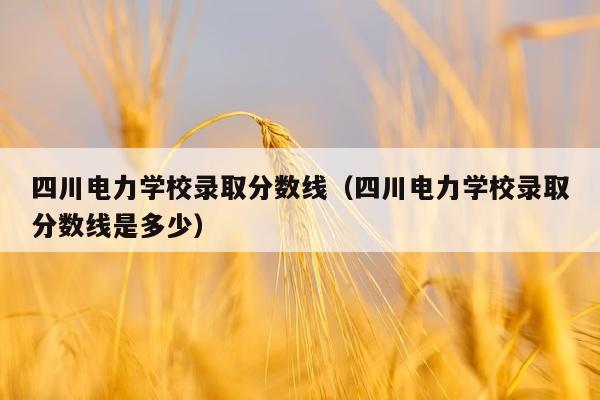 四川电力学校录取分数线（四川电力学校录取分数线是多少）