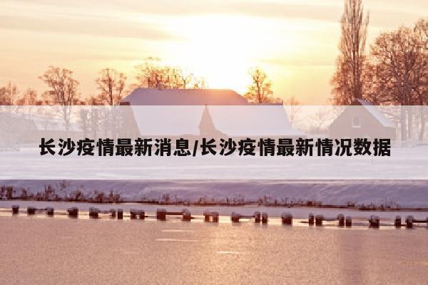 长沙疫情最新消息/长沙疫情最新情况数据