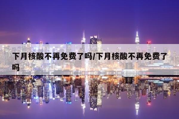 下月核酸不再免费了吗/下月核酸不再免费了吗