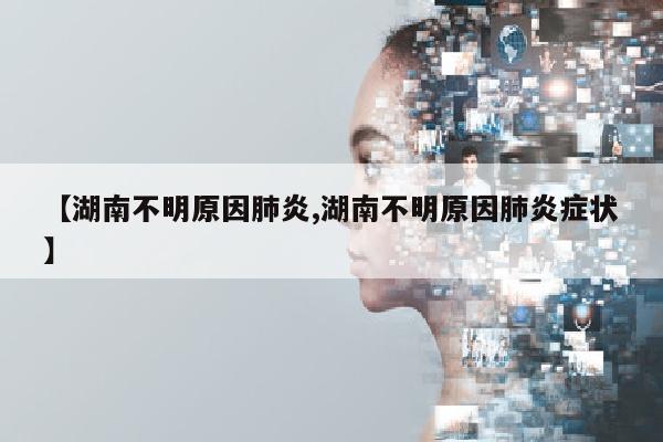 【湖南不明原因肺炎,湖南不明原因肺炎症状】
