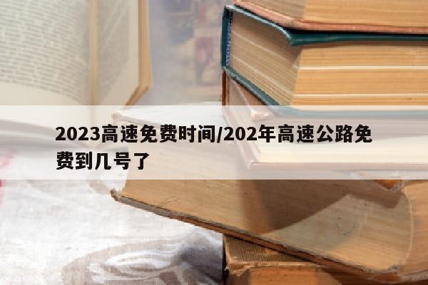 2023高速免费时间/202年高速公路免费到几号了