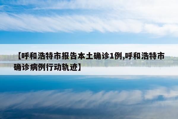 【呼和浩特市报告本土确诊1例,呼和浩特市确诊病例行动轨迹】