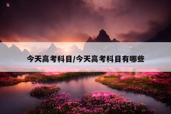 今天高考科目/今天高考科目有哪些
