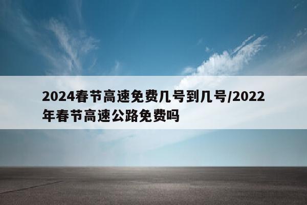 2024春节高速免费几号到几号/2022年春节高速公路免费吗