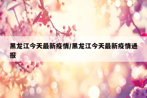 黑龙江今天最新疫情/黑龙江今天最新疫情通报