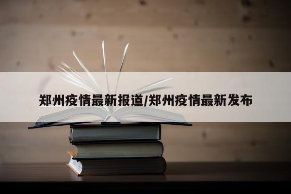 郑州疫情最新报道/郑州疫情最新发布