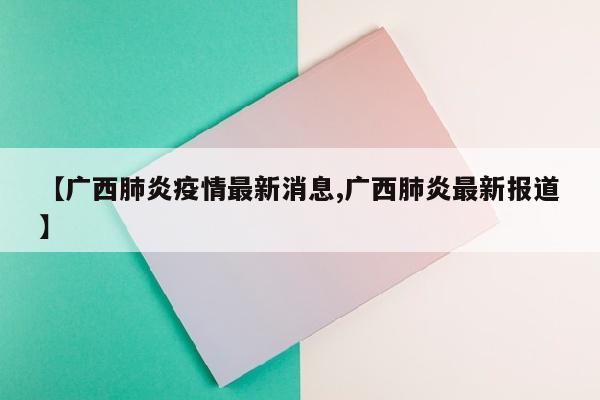 【广西肺炎疫情最新消息,广西肺炎最新报道】