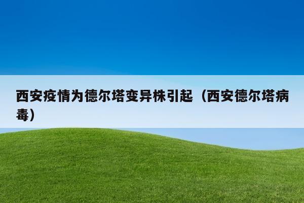 西安疫情为德尔塔变异株引起（西安德尔塔病毒）